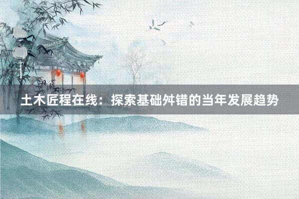 土木匠程在线：探索基础舛错的当年发展趋势