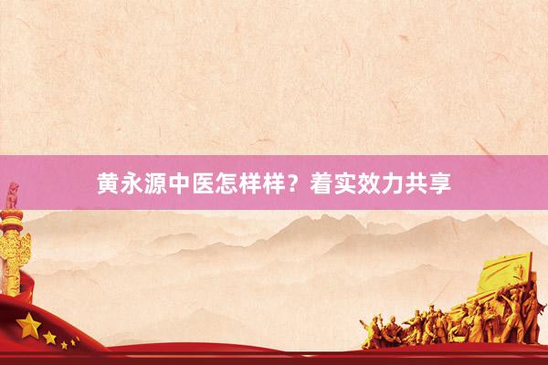 黄永源中医怎样样？着实效力共享