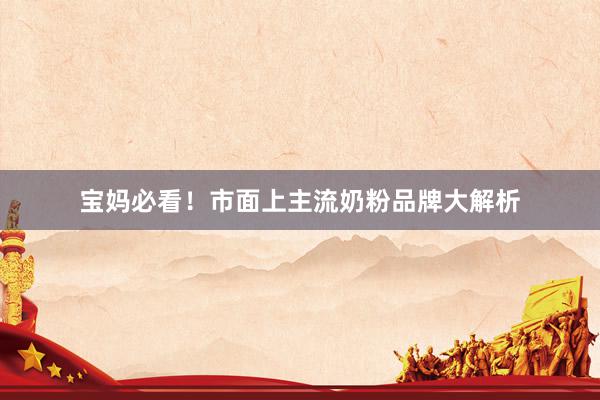 宝妈必看！市面上主流奶粉品牌大解析