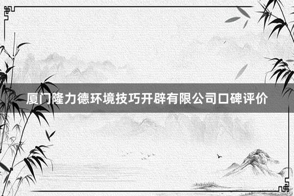 厦门隆力德环境技巧开辟有限公司口碑评价