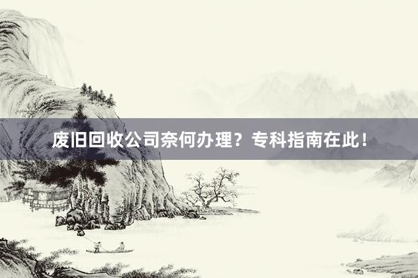 废旧回收公司奈何办理？专科指南在此！